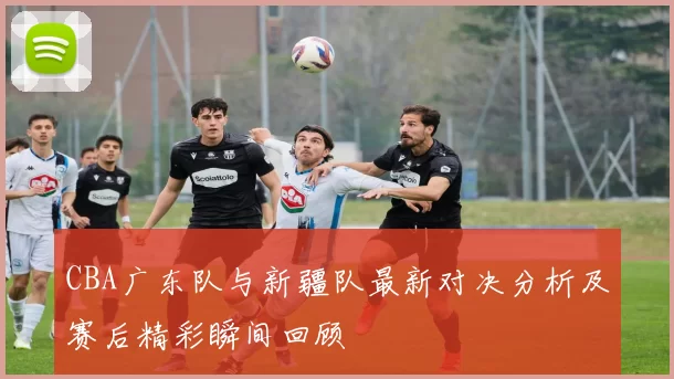 CBA广东队与新疆队最新对决分析及赛后精彩瞬间回顾