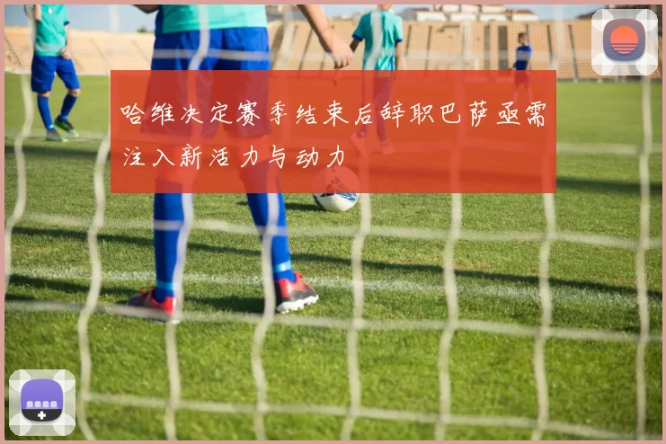 哈维决定赛季结束后辞职巴萨亟需注入新活力与动力