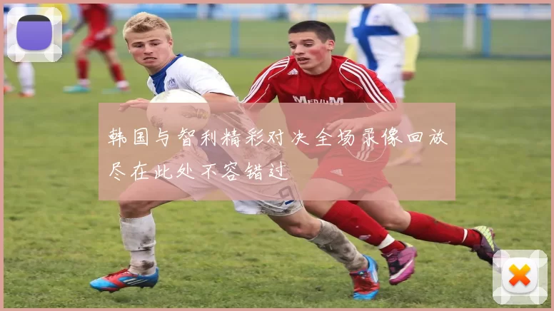 韩国与智利精彩对决全场录像回放尽在此处不容错过