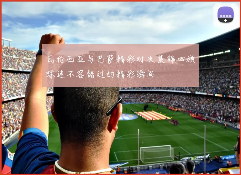 瓦伦西亚与巴萨精彩对决集锦回顾球迷不容错过的精彩瞬间