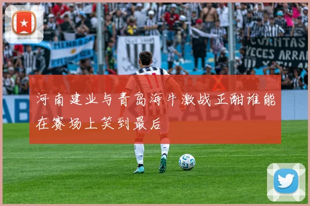 河南建业与青岛海牛激战正酣谁能在赛场上笑到最后