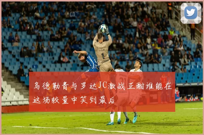 乌德勒青与罗达JC激战正酣谁能在这场较量中笑到最后