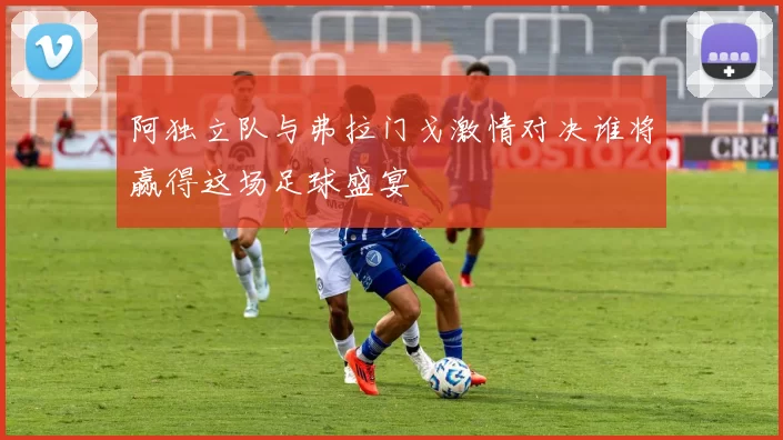 阿独立队与弗拉门戈激情对决谁将赢得这场足球盛宴