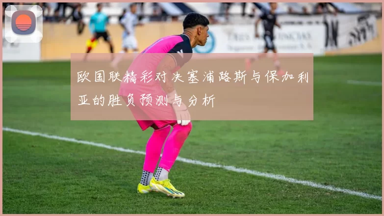 欧国联精彩对决塞浦路斯与保加利亚的胜负预测与分析