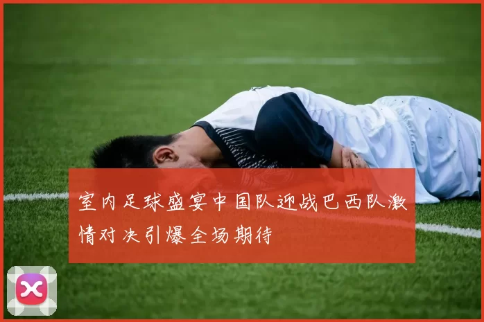 室内足球盛宴中国队迎战巴西队激情对决引爆全场期待