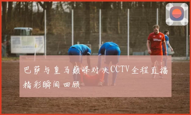 巴萨与皇马巅峰对决CCTV全程直播精彩瞬间回顾